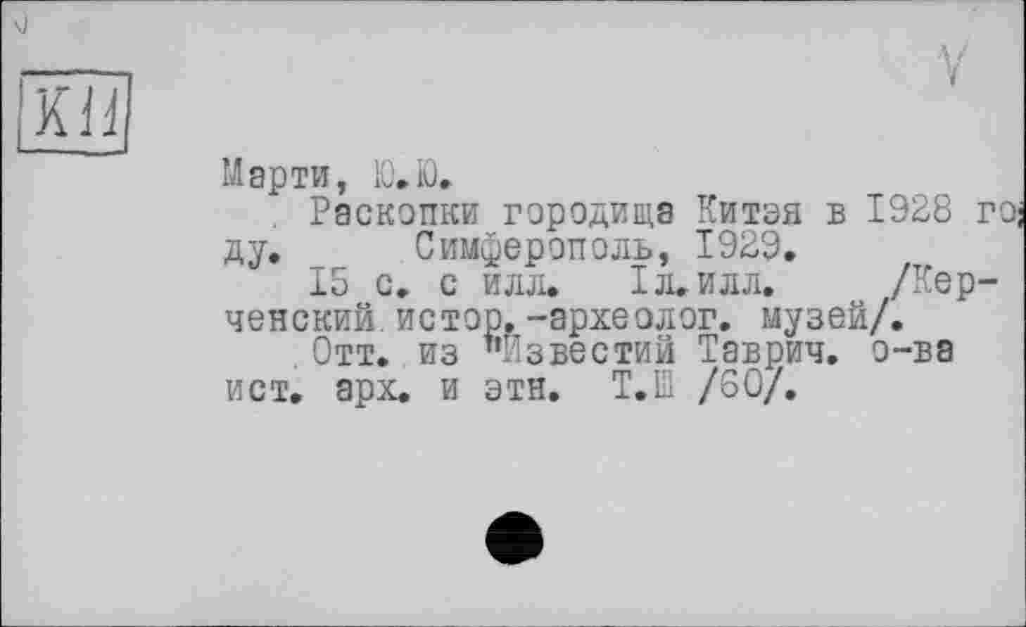 ﻿i'KiJ
Марти, Ю.Ю.
. Раскопки городища Китая в 1928 г1 ду. _ Симферополь, 1929.
15 с, с илл. 1л.илл. /Керченский ис тор.-археолог. музей/.
. Отт. из "Известий Таврич. о-ва ист. арх. и этн. Т.Ш /60/.